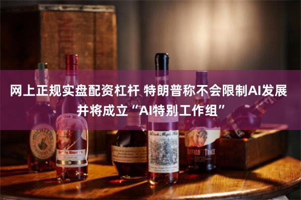 网上正规实盘配资杠杆 特朗普称不会限制AI发展 并将成立“AI特别工作组”