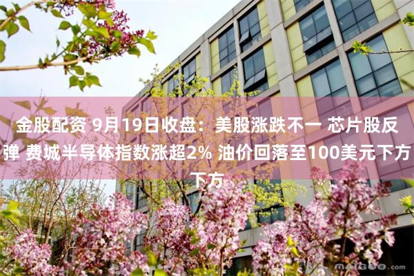 金股配资 9月19日收盘：美股涨跌不一 芯片股反弹 费城半导体指数涨超2% 油价回落至100美元下方