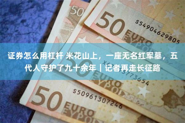 证券怎么用杠杆 米花山上，一座无名红军墓，五代人守护了九十余年｜记者再走长征路
