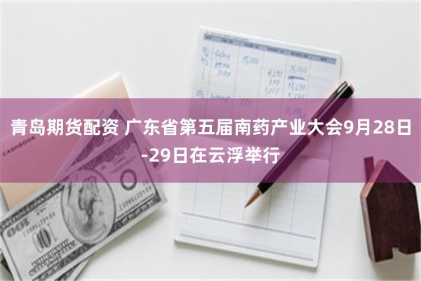青岛期货配资 广东省第五届南药产业大会9月28日-29日在云浮举行