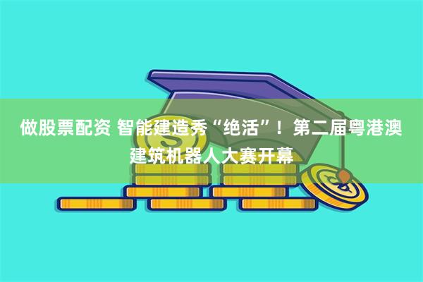 做股票配资 智能建造秀“绝活”！第二届粤港澳建筑机器人大赛开幕
