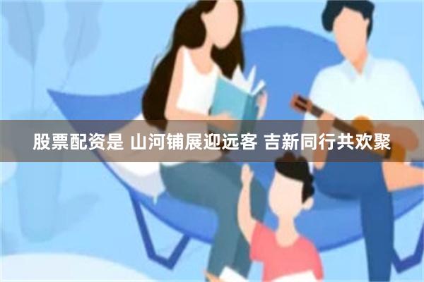 股票配资是 山河铺展迎远客 吉新同行共欢聚