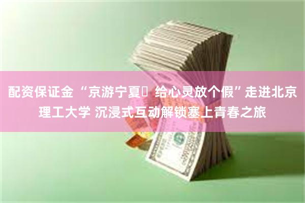 配资保证金 “京游宁夏・给心灵放个假”走进北京理工大学 沉浸式互动解锁塞上青春之旅