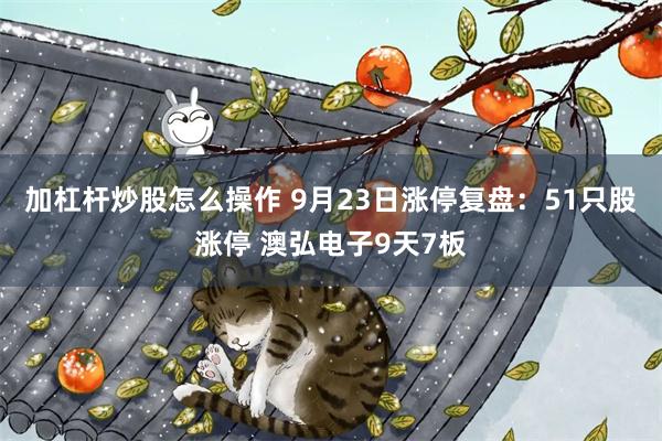 加杠杆炒股怎么操作 9月23日涨停复盘：51只股涨停 澳弘电子9天7板