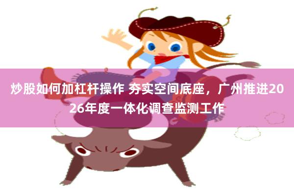 炒股如何加杠杆操作 夯实空间底座，广州推进2026年度一体化调查监测工作