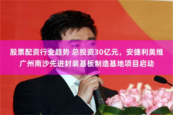 股票配资行业趋势 总投资30亿元，安捷利美维广州南沙先进封装基板制造基地项目启动