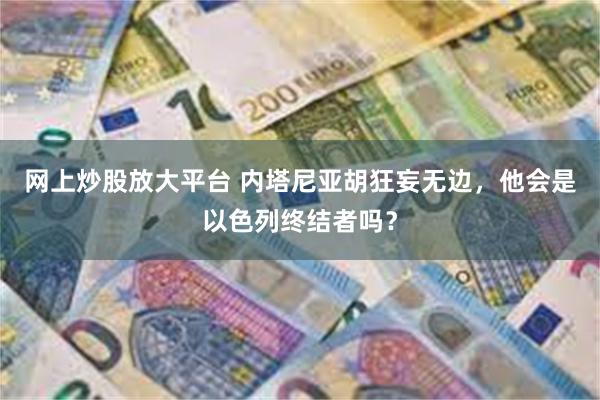 网上炒股放大平台 内塔尼亚胡狂妄无边，他会是以色列终结者吗？