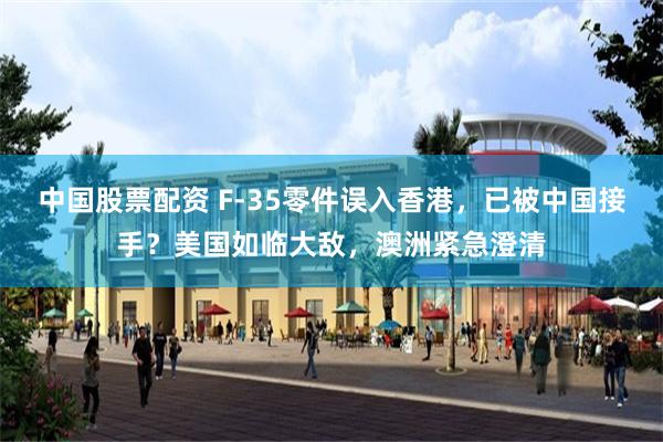 中国股票配资 F-35零件误入香港，已被中国接手？美国如临大敌，澳洲紧急澄清