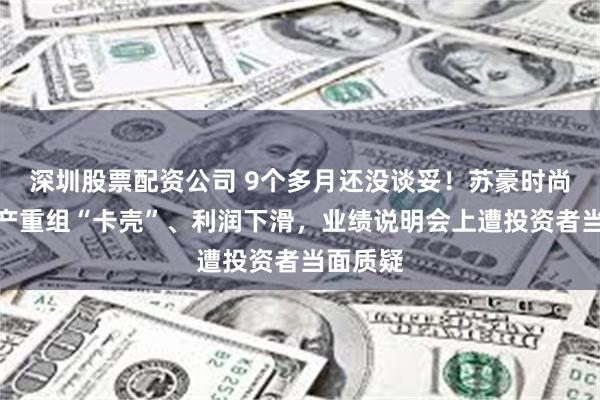 深圳股票配资公司 9个多月还没谈妥！苏豪时尚重大资产重组“卡壳”、利润下滑，业绩说明会上遭投资者当面质疑