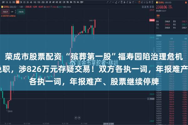 荣成市股票配资 “殡葬第一股”福寿园陷治理危机！30年元老被免职，涉826万元存疑交易！双方各执一词，年报难产、股票继续停牌