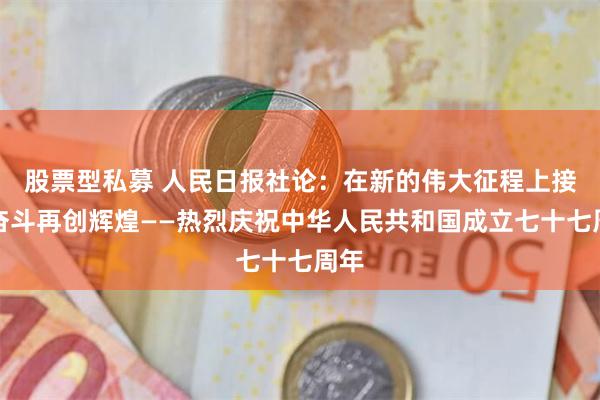 股票型私募 人民日报社论：在新的伟大征程上接续奋斗再创辉煌——热烈庆祝中华人民共和国成立七十七周年