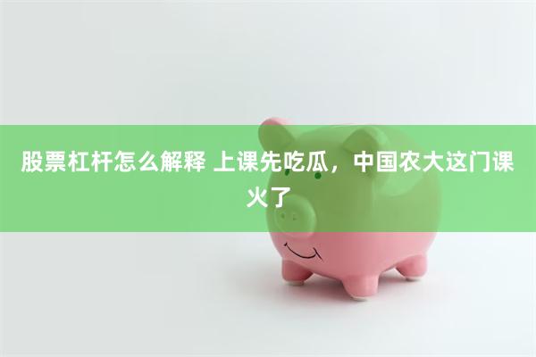 股票杠杆怎么解释 上课先吃瓜，中国农大这门课火了