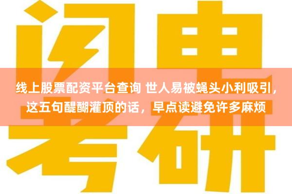 线上股票配资平台查询 世人易被蝇头小利吸引，这五句醍醐灌顶的话，早点读避免许多麻烦