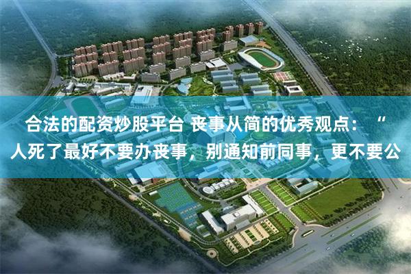 合法的配资炒股平台 丧事从简的优秀观点： “人死了最好不要办丧事，别通知前同事，更不要公