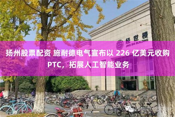 扬州股票配资 施耐德电气宣布以 226 亿美元收购 PTC，拓展人工智能业务