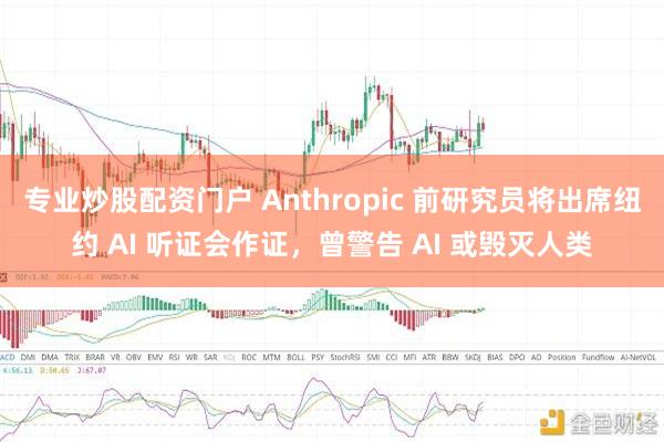 专业炒股配资门户 Anthropic 前研究员将出席纽约 AI 听证会作证，曾警告 AI 或毁灭人类