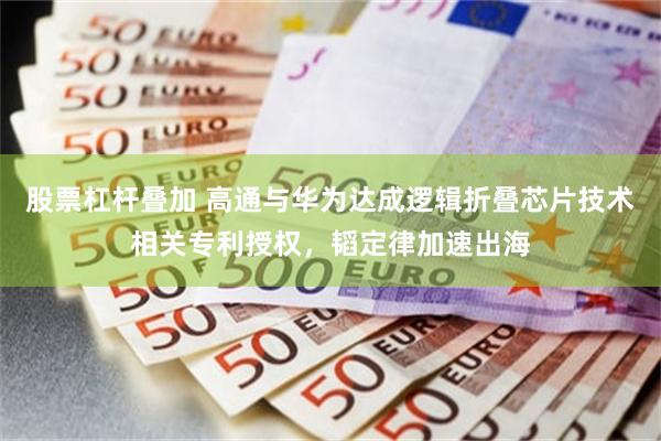 股票杠杆叠加 高通与华为达成逻辑折叠芯片技术相关专利授权，韬定律加速出海
