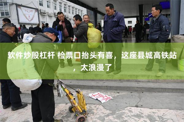 软件炒股杠杆 检票口抬头有喜，这座县城高铁站，太浪漫了
