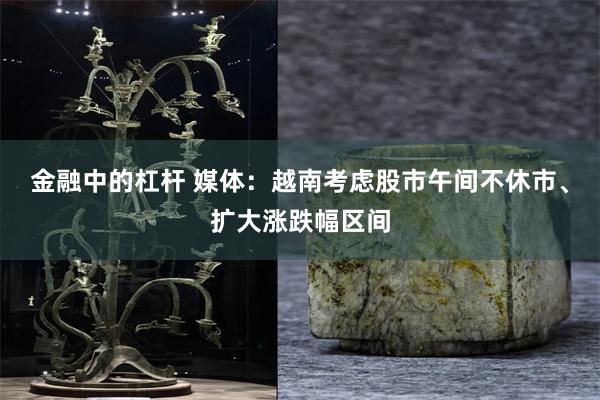 金融中的杠杆 媒体：越南考虑股市午间不休市、扩大涨跌幅区间
