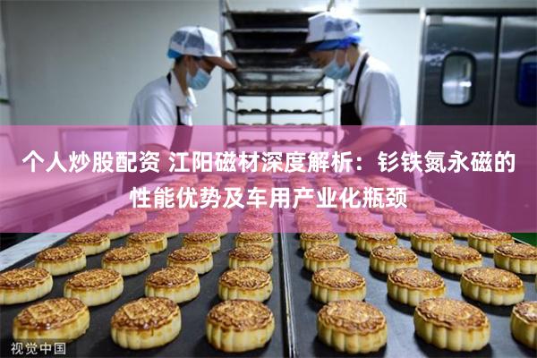 个人炒股配资 江阳磁材深度解析：钐铁氮永磁的性能优势及车用产业化瓶颈