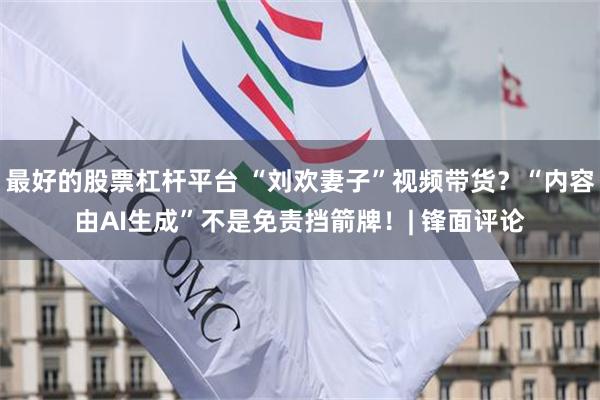 最好的股票杠杆平台 “刘欢妻子”视频带货？“内容由AI生成”不是免责挡箭牌！| 锋面评论
