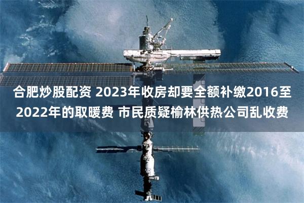 合肥炒股配资 2023年收房却要全额补缴2016至2022年的取暖费 市民质疑榆林供热公司乱收费