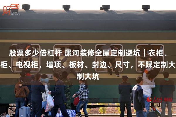 股票多少倍杠杆 漯河装修全屋定制避坑｜衣柜、鞋柜、电视柜，增项、板材、封边、尺寸，不踩定制大坑