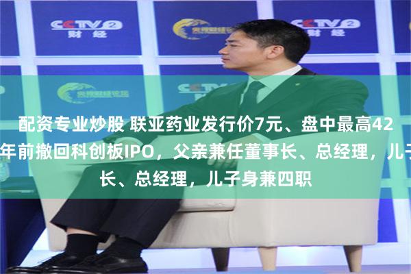 配资专业炒股 联亚药业发行价7元、盘中最高42.15元，两年前撤回科创板IPO，父亲兼任董事长、总经理，儿子身兼四职