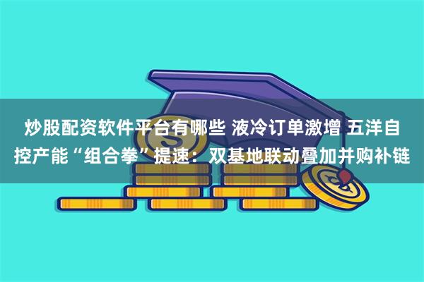 炒股配资软件平台有哪些 液冷订单激增 五洋自控产能“组合拳”提速:双基地联动叠加并购补链