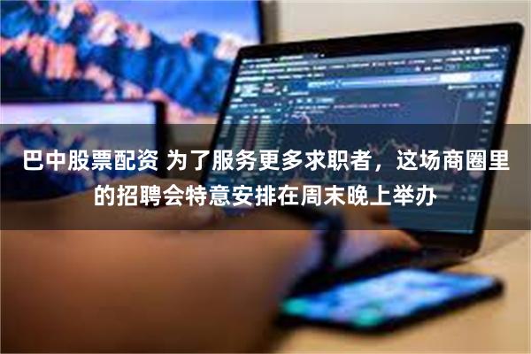 巴中股票配资 为了服务更多求职者,这场商圈里的招聘会特意安排在周末晚上举办