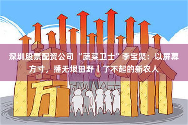 深圳股票配资公司 “蔬菜卫士”李宝聚：以屏幕方寸，播无垠田野丨了不起的新农人