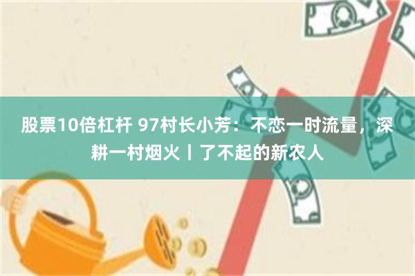 股票10倍杠杆 97村长小芳：不恋一时流量，深耕一村烟火丨了不起的新农人