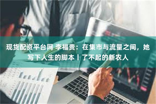现货配资平台网 李福贵：在集市与流量之间，她写下人生的脚本丨了不起的新农人
