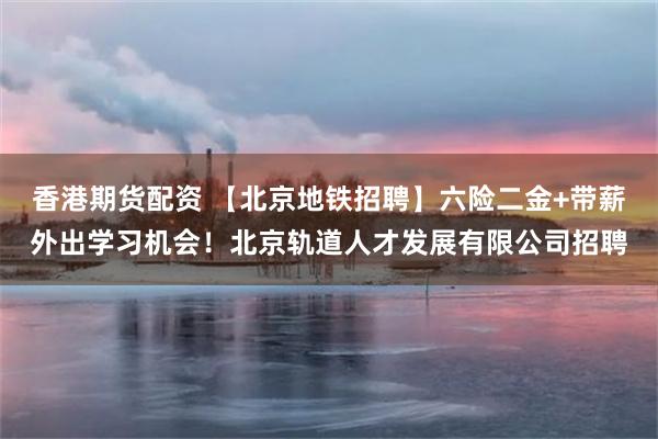 香港期货配资 【北京地铁招聘】六险二金+带薪外出学习机会！北京轨道人才发展有限公司招聘