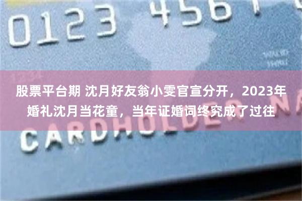 股票平台期 沈月好友翁小雯官宣分开，2023年婚礼沈月当花童，当年证婚词终究成了过往